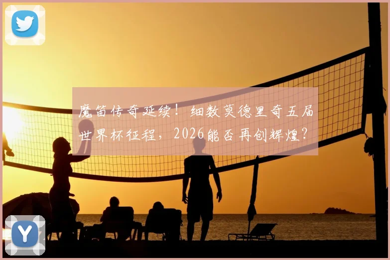 魔笛传奇延续!细数莫德里奇五届世界杯征程,2026能否再创辉煌?